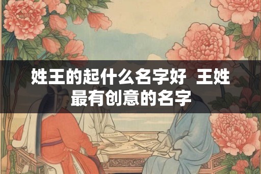 姓王的起什么名字好 王姓最有创意的名字 姓王的起什么名字好 王姓最有创意的名字