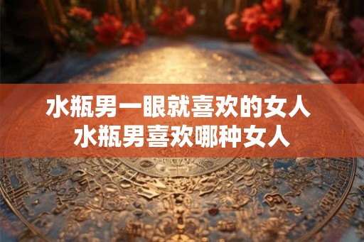 水瓶男一眼就喜欢的女人 水瓶男喜欢哪种女人