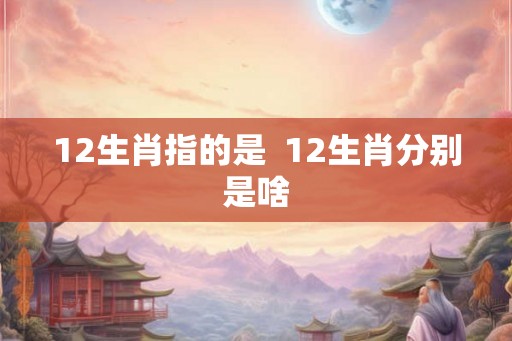 12生肖指的是  12生肖分别是啥