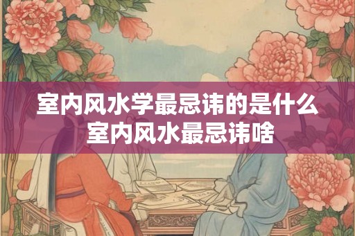 室内风水学最忌讳的是什么 室内风水最忌讳啥