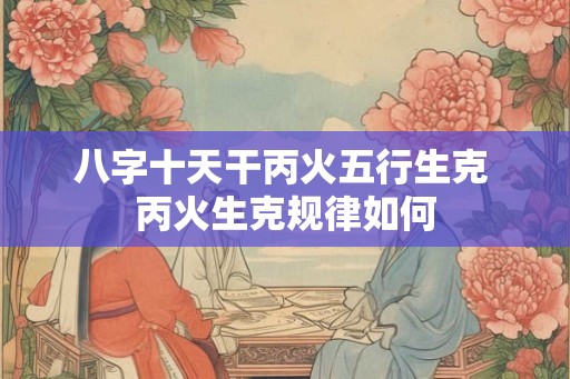 八字十天干丙火五行生克 丙火生克规律如何 八字十天干丙火五行生克 丙火生克规律如何