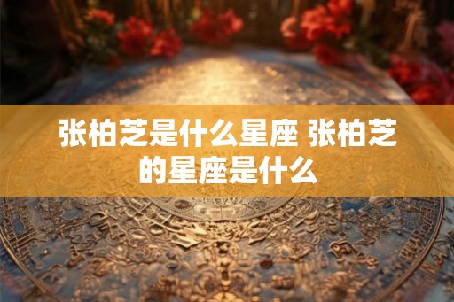 张柏芝是什么星座 张柏芝的星座是什么 张柏芝是什么星座 张柏芝的星座是什么