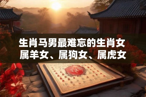 生肖马男最难忘的生肖女 属羊女、属狗女、属虎女