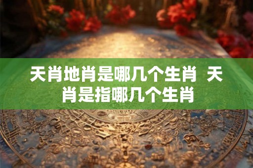 天肖地肖是哪几个生肖  天肖是指哪几个生肖
