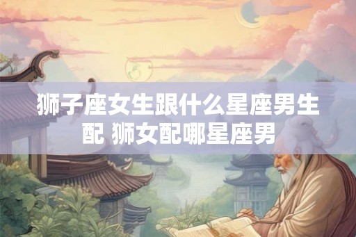 狮子座女生跟什么星座男生配 狮女配哪星座男 狮子座女生跟什么星座男生配 狮女配哪星座男
