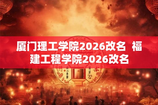 厦门理工学院2026改名 福建工程学院2026改名 厦门理工学院2026改名 福建工程学院2026改名