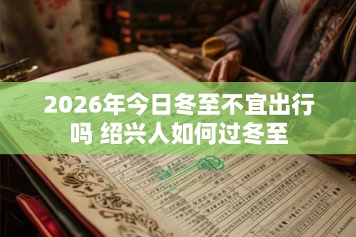 2026年今日冬至不宜出行吗 绍兴人如何过冬至