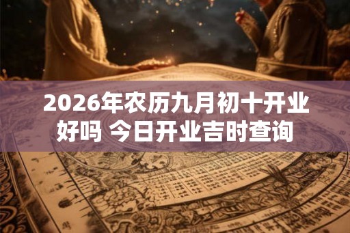 2026年农历九月初十开业好吗 今日开业吉时查询 2026年农历九月初十开业好吗 今日开业吉时查询