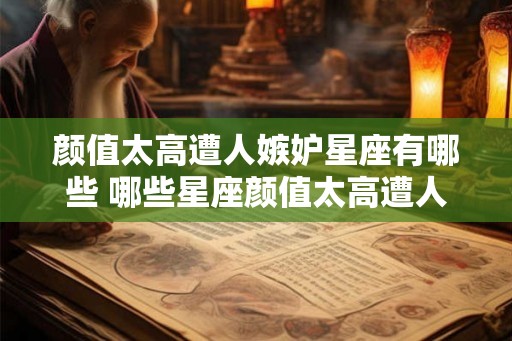 颜值太高遭人嫉妒星座有哪些 哪些星座颜值太高遭人嫉妒