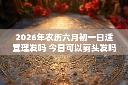 2026年农历六月初一日适宜理发吗 今日可以剪头发吗