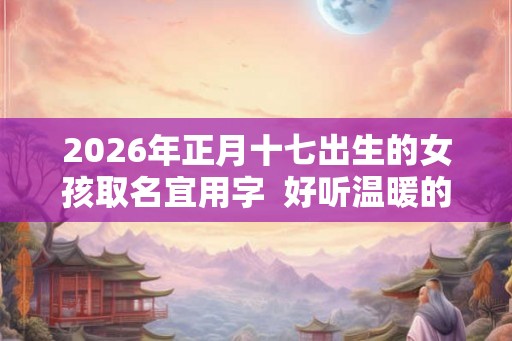 2026年正月十七出生的女孩取名宜用字  好听温暖的女孩名字