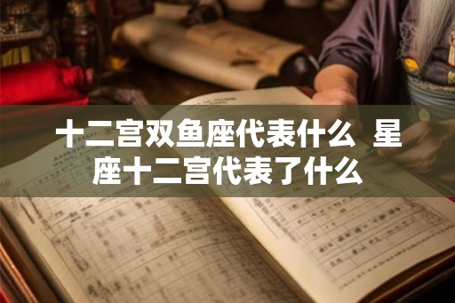 十二宫双鱼座代表什么  星座十二宫代表了什么