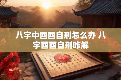 八字中酉酉自刑怎么办 八字酉酉自刑咋解