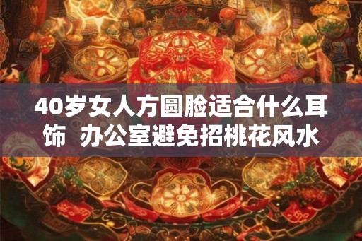 40岁女人方圆脸适合什么耳饰  办公室避免招桃花风水