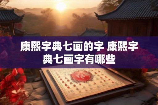 康熙字典七画的字 康熙字典七画字有哪些 康熙字典七画的字 康熙字典七画字有哪些