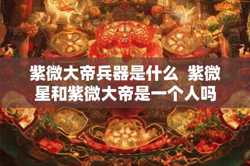 紫微大帝兵器是什么  紫微星和紫微大帝是一个人吗