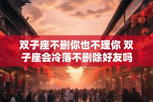双子座不删你也不理你 双子座会冷落不删除好友吗