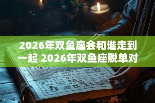 2026年双鱼座会和谁走到一起 2026年双鱼座脱单对象是谁