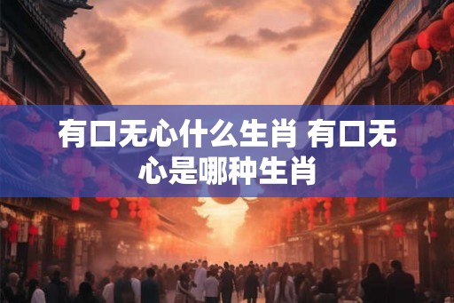 有口无心什么生肖 有口无心是哪种生肖 有口无心什么生肖 有口无心是哪种生肖