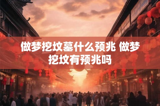 做梦挖坟墓什么预兆 做梦挖坟有预兆吗 做梦挖坟墓什么预兆 做梦挖坟有预兆吗