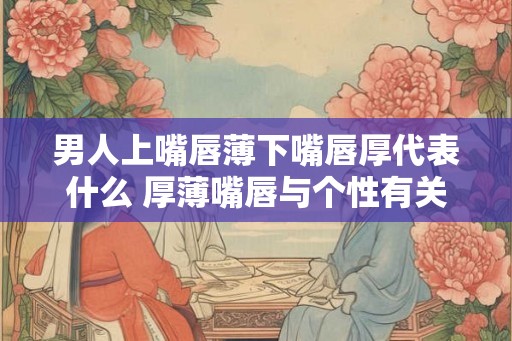 男人上嘴唇薄下嘴唇厚代表什么 厚薄嘴唇与个性有关