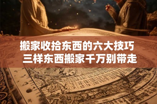 搬家收拾东西的六大技巧 三样东西搬家千万别带走 搬家收拾东西的六大技巧 三样东西搬家千万别带走
