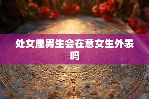 处女座男生会在意女生外表吗 处女座男生会在意女生外表吗
