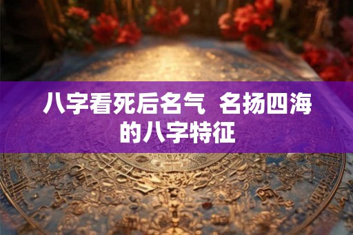八字看死后名气 名扬四海的八字特征 八字看死后名气 名扬四海的八字特征
