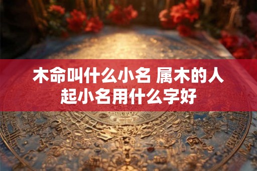木命叫什么小名 属木的人起小名用什么字好