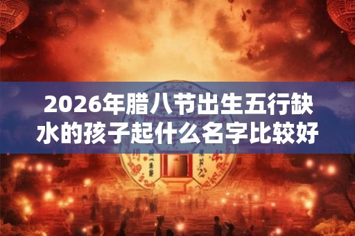 2026年腊八节出生五行缺水的孩子起什么名字比较好