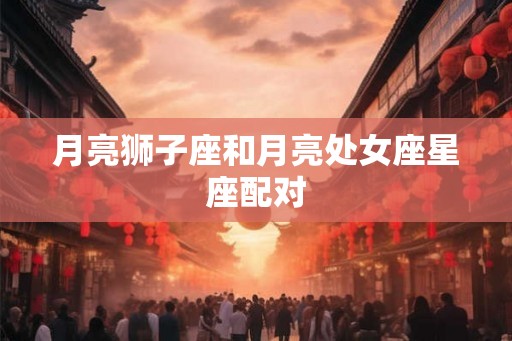 月亮狮子座和月亮处女座星座配对 月亮狮子座和月亮处女座星座配对