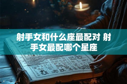 射手女和什么座最配对 射手女最配哪个星座 射手女和什么座最配对 射手女最配哪个星座