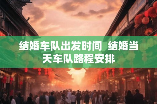结婚车队出发时间  结婚当天车队路程安排