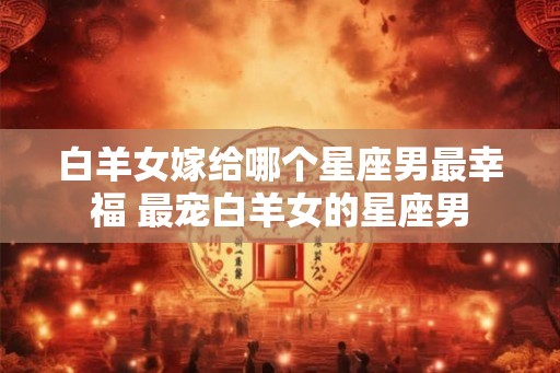 白羊女嫁给哪个星座男最幸福 最宠白羊女的星座男
