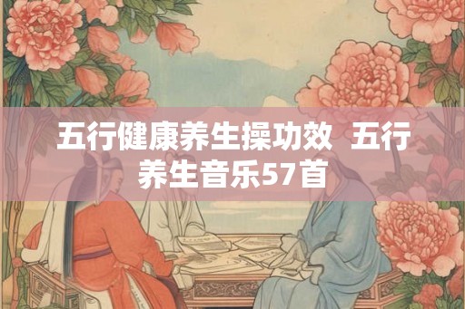 五行健康养生操功效 五行养生音乐57首 五行健康养生操功效 五行养生音乐57首