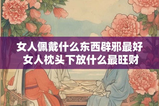 女人佩戴什么东西辟邪最好 女人枕头下放什么最旺财