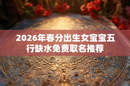 2026年春分出生女宝宝五行缺水免费取名推荐