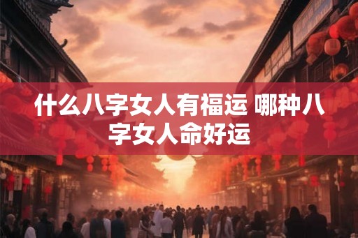 什么八字女人有福运 哪种八字女人命好运