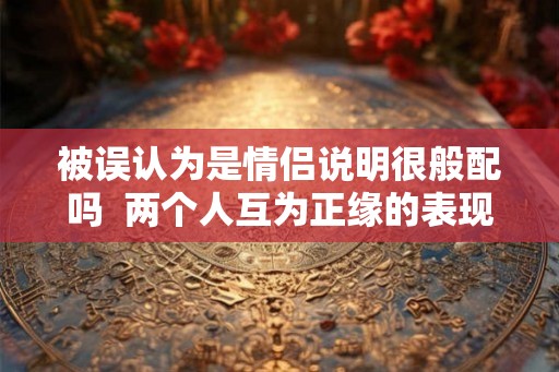 被误认为是情侣说明很般配吗 两个人互为正缘的表现 被误认为是情侣说明很般配吗 两个人互为正缘的表现