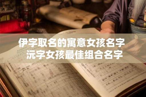 伊字取名的寓意女孩名字 沅字女孩最佳组合名字 伊字取名的寓意女孩名字 沅字女孩最佳组合名字