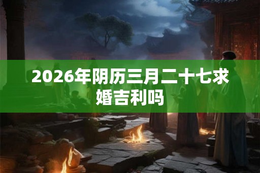2026年阴历三月二十七求婚吉利吗 2026年阴历三月二十七求婚吉利吗