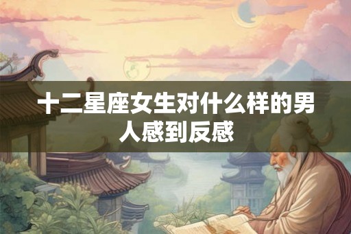十二星座女生对什么样的男人感到反感