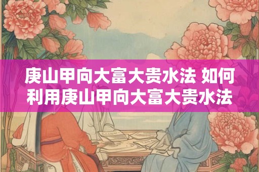 庚山甲向大富大贵水法 如何利用庚山甲向大富大贵水法