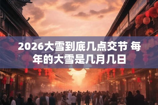 2026大雪到底几点交节 每年的大雪是几月几日 2026大雪到底几点交节 每年的大雪是几月几日