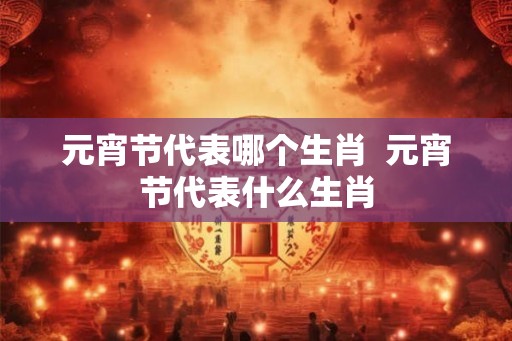 元宵节代表哪个生肖  元宵节代表什么生肖
