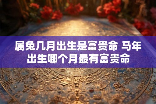 属兔几月出生是富贵命 马年出生哪个月最有富贵命