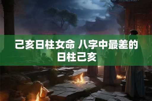 己亥日柱女命 八字中最差的日柱己亥 己亥日柱女命 八字中最差的日柱己亥
