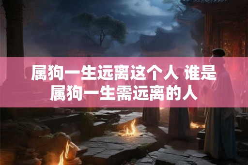 属狗一生远离这个人 谁是属狗一生需远离的人 属狗一生远离这个人 谁是属狗一生需远离的人