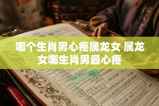 哪个生肖男心疼属龙女 属龙女哪生肖男最心疼 哪个生肖男心疼属龙女 属龙女哪生肖男最心疼