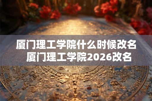 厦门理工学院什么时候改名 厦门理工学院2026改名 厦门理工学院什么时候改名 厦门理工学院2026改名